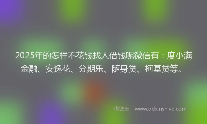 2025年的怎样不花钱找人借钱呢微信有：度小满金融、安逸花、分期乐、随身贷、柯基贷等。