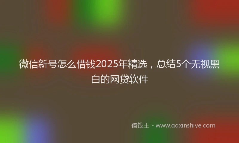 微信新号怎么借钱2025年精选，总结5个无视黑白的网贷软件