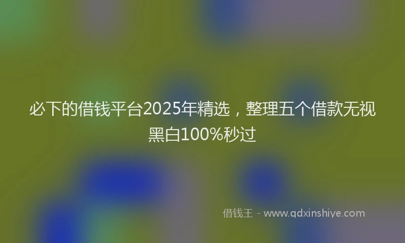 必下的借钱平台2025年精选，整理五个借款无视黑白100%秒过