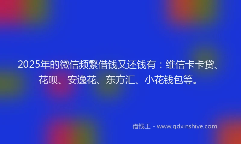 2025年的微信频繁借钱又还钱有：维信卡卡贷、花呗、安逸花、东方汇、小花钱包等。