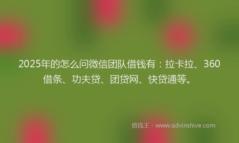 2025年的怎么问微信团队借钱有：拉卡拉、360借条、功夫贷、团贷网、快贷通等。