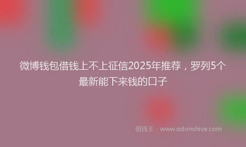微博钱包借钱上不上征信2025年推荐，罗列5个最新能下来钱的口子
