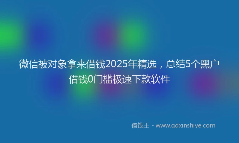 微信被对象拿来借钱2025年精选，总结5个黑户借钱0门槛极速下款软件