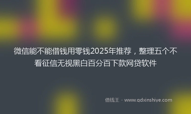 微信能不能借钱用零钱2025年推荐，整理五个不看征信无视黑白百分百下款网贷软件
