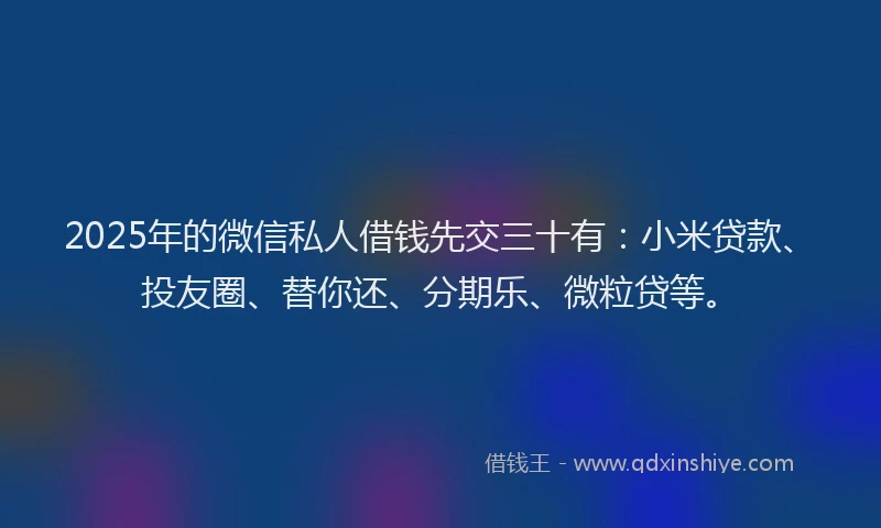 2025年的微信私人借钱先交三十有：小米贷款、投友圈、替你还、分期乐、微粒贷等。