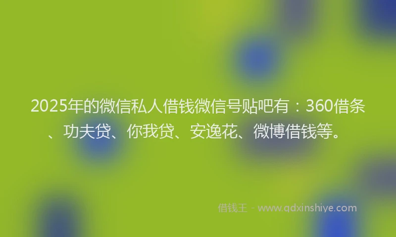 2025年的微信私人借钱微信号贴吧有：360借条、功夫贷、你我贷、安逸花、微博借钱等。