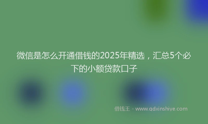 微信是怎么开通借钱的2025年精选，汇总5个必下的小额贷款口子