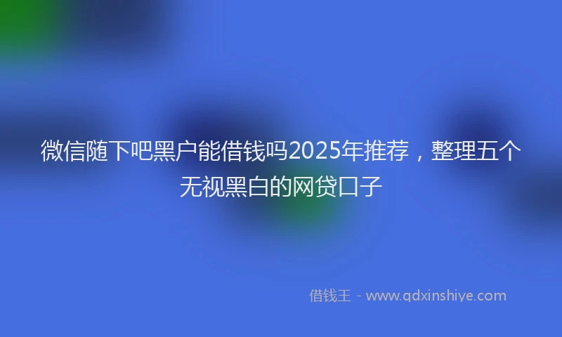 微信随下吧黑户能借钱吗2025年推荐，整理五个无视黑白的网贷口子