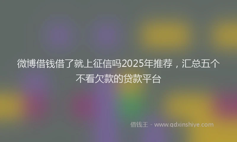微博借钱借了就上征信吗2025年推荐，汇总五个不看欠款的贷款平台