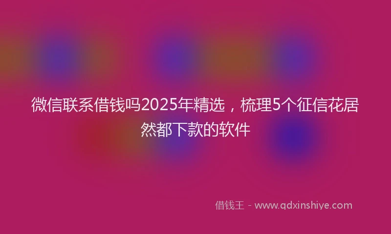 微信联系借钱吗2025年精选，梳理5个征信花居然都下款的软件