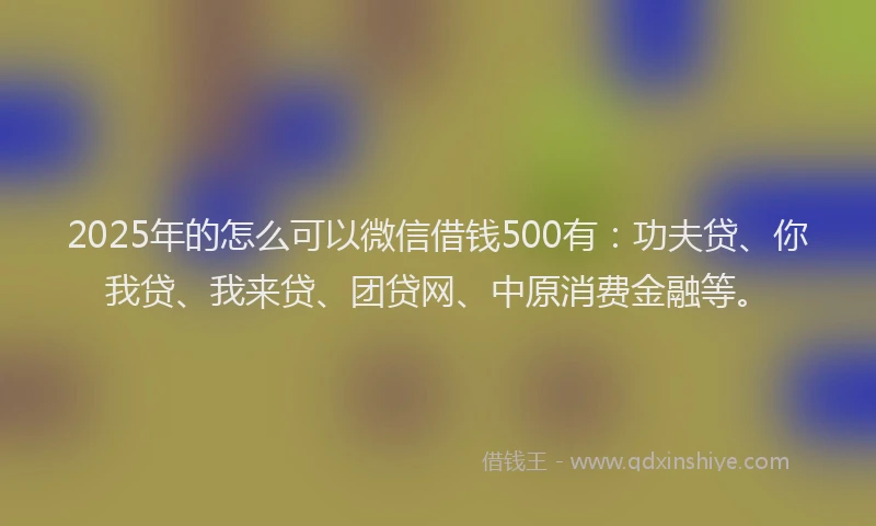 2025年的怎么可以微信借钱500有：功夫贷、你我贷、我来贷、团贷网、中原消费金融等。
