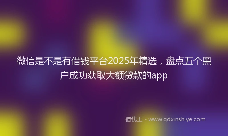 微信是不是有借钱平台2025年精选，盘点五个黑户成功获取大额贷款的app