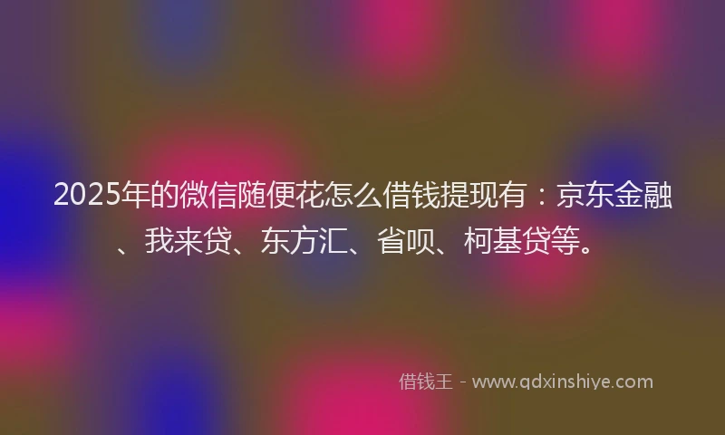 2025年的微信随便花怎么借钱提现有：京东金融、我来贷、东方汇、省呗、柯基贷等。