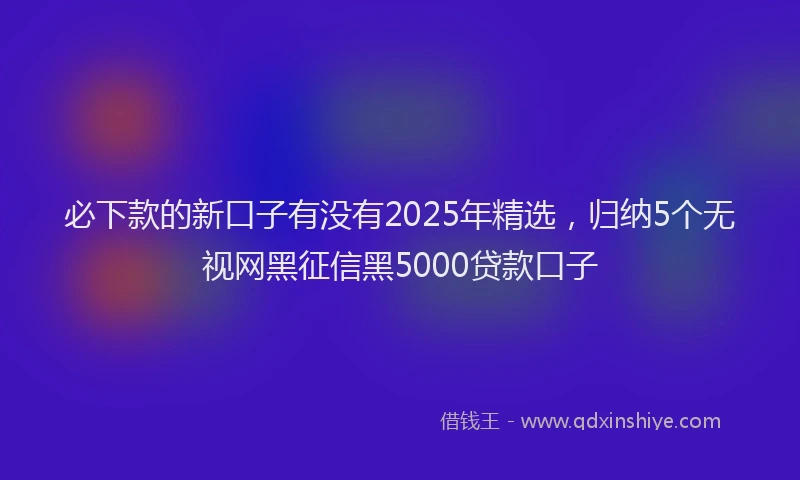 必下款的新口子有没有2025年精选，归纳5个无视网黑征信黑5000贷款口子
