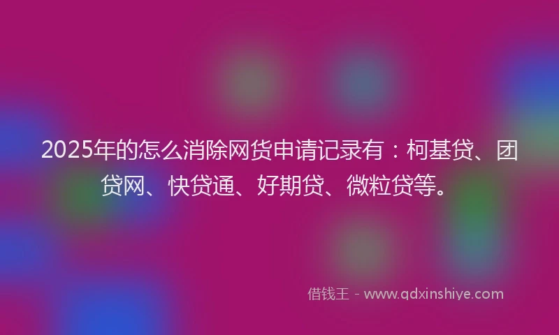 2025年的怎么消除网货申请记录有：柯基贷、团贷网、快贷通、好期贷、微粒贷等。