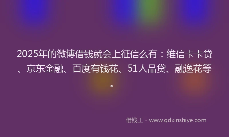 2025年的微博借钱就会上征信么有：维信卡卡贷、京东金融、百度有钱花、51人品贷、融逸花等。