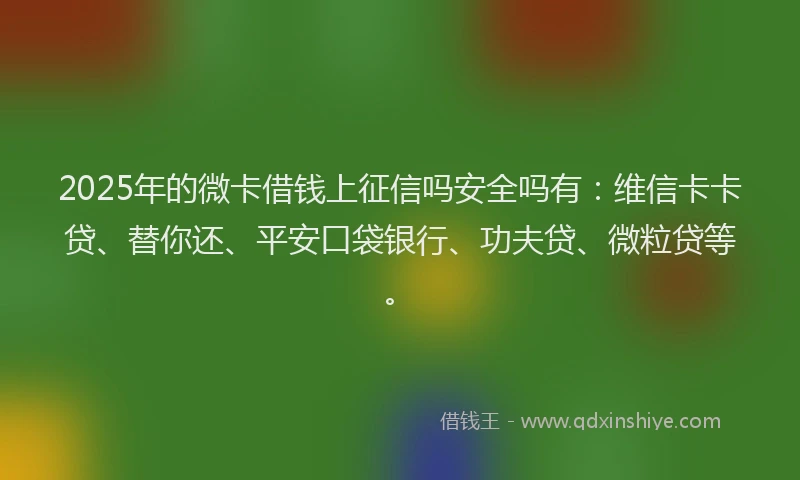 2025年的微卡借钱上征信吗安全吗有：维信卡卡贷、替你还、平安口袋银行、功夫贷、微粒贷等。