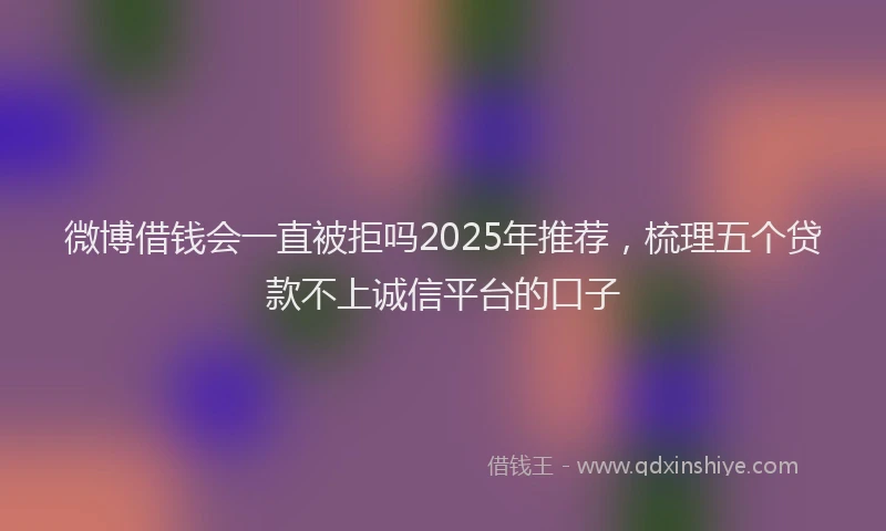 微博借钱会一直被拒吗2025年推荐，梳理五个贷款不上诚信平台的口子