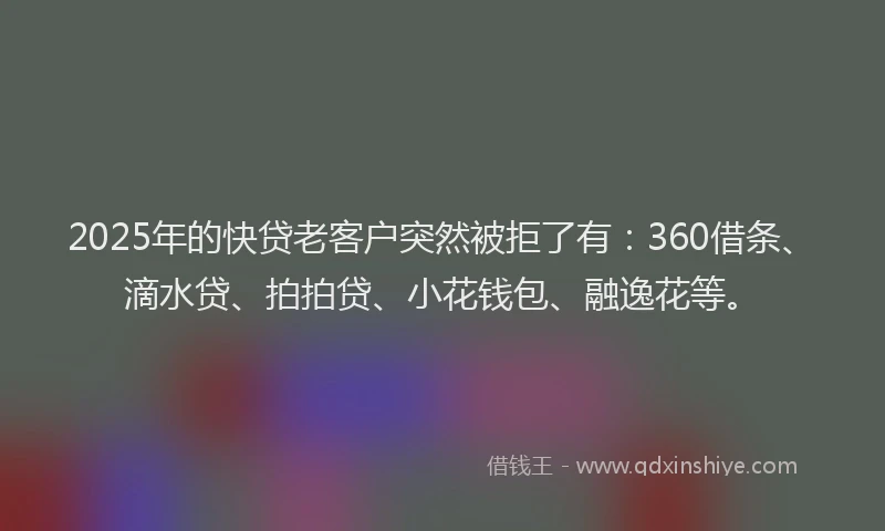 2025年的快贷老客户突然被拒了有：360借条、滴水贷、拍拍贷、小花钱包、融逸花等。