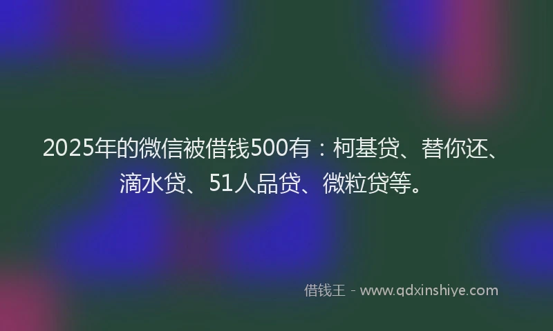 2025年的微信被借钱500有：柯基贷、替你还、滴水贷、51人品贷、微粒贷等。