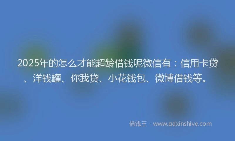 2025年的怎么才能超龄借钱呢微信有：信用卡贷、洋钱罐、你我贷、小花钱包、微博借钱等。