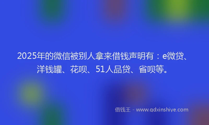 2025年的微信被别人拿来借钱声明有：e微贷、洋钱罐、花呗、51人品贷、省呗等。