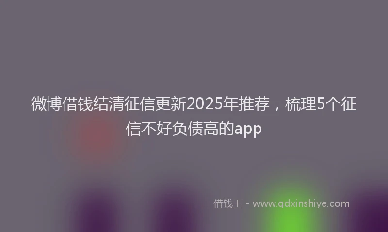微博借钱结清征信更新2025年推荐，梳理5个征信不好负债高的app