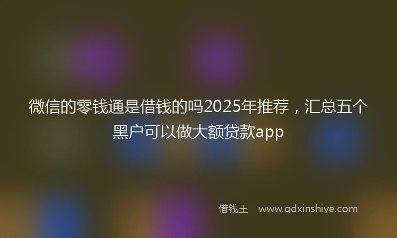 微信的零钱通是借钱的吗2025年推荐，汇总五个黑户可以做大额贷款app
