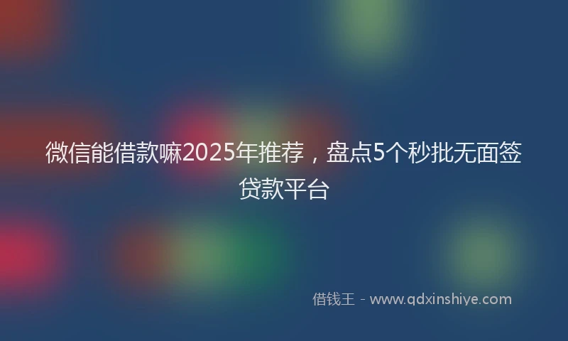 微信能借款嘛2025年推荐，盘点5个秒批无面签贷款平台
