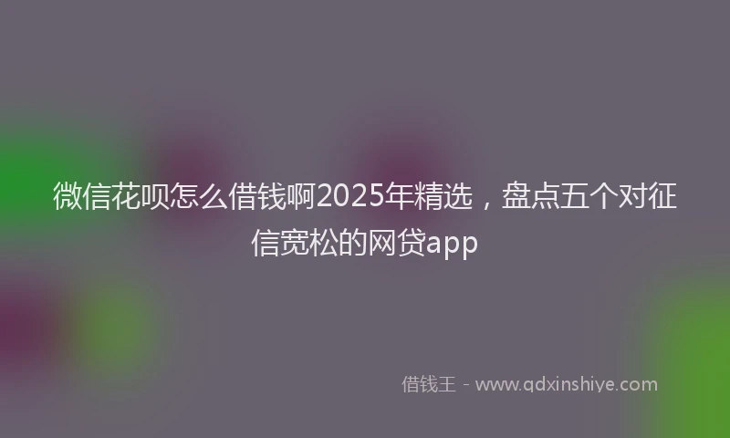 微信花呗怎么借钱啊2025年精选，盘点五个对征信宽松的网贷app