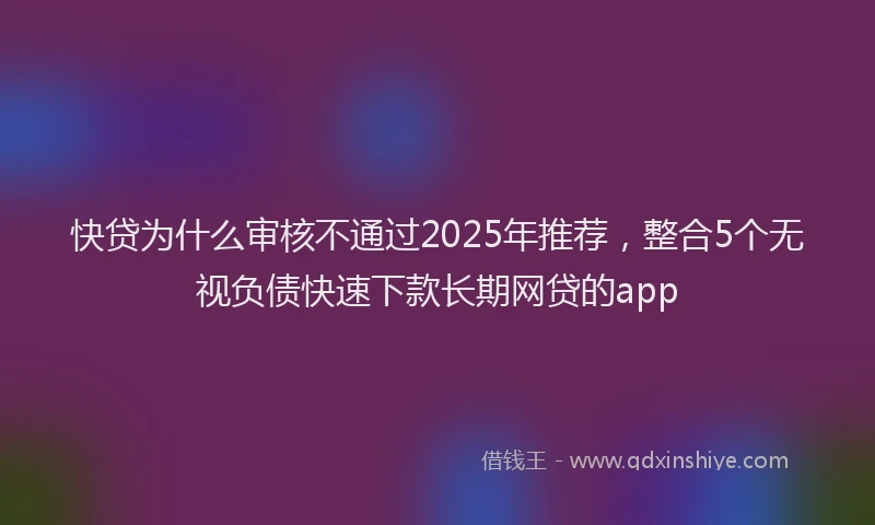 快贷为什么审核不通过2025年推荐，整合5个无视负债快速下款长期网贷的app