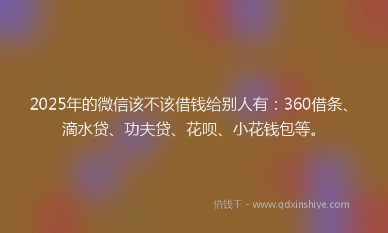 2025年的微信该不该借钱给别人有：360借条、滴水贷、功夫贷、花呗、小花钱包等。