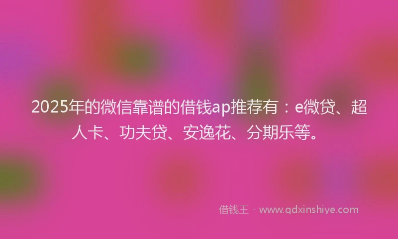 2025年的微信靠谱的借钱ap推荐有：e微贷、超人卡、功夫贷、安逸花、分期乐等。