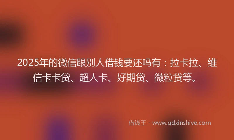 2025年的微信跟别人借钱要还吗有：拉卡拉、维信卡卡贷、超人卡、好期贷、微粒贷等。