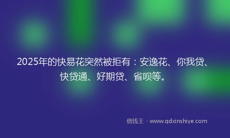 2025年的快易花突然被拒有：安逸花、你我贷、快贷通、好期贷、省呗等。