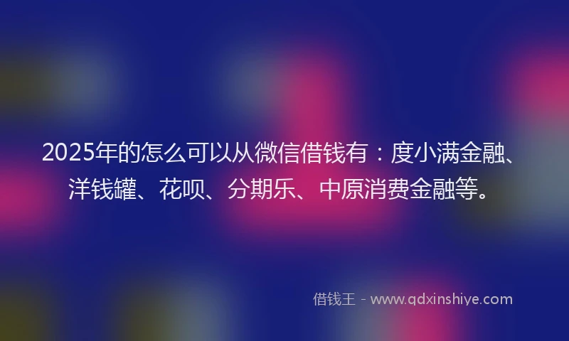 2025年的怎么可以从微信借钱有：度小满金融、洋钱罐、花呗、分期乐、中原消费金融等。