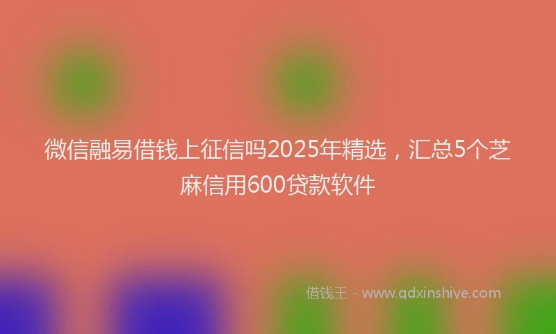 微信融易借钱上征信吗2025年精选，汇总5个芝麻信用600贷款软件