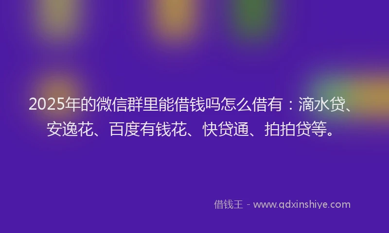 2025年的微信群里能借钱吗怎么借有：滴水贷、安逸花、百度有钱花、快贷通、拍拍贷等。