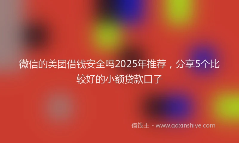 微信的美团借钱安全吗2025年推荐，分享5个比较好的小额贷款口子