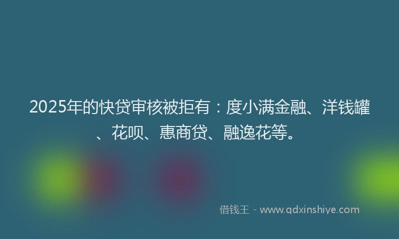 2025年的快贷审核被拒有：度小满金融、洋钱罐、花呗、惠商贷、融逸花等。