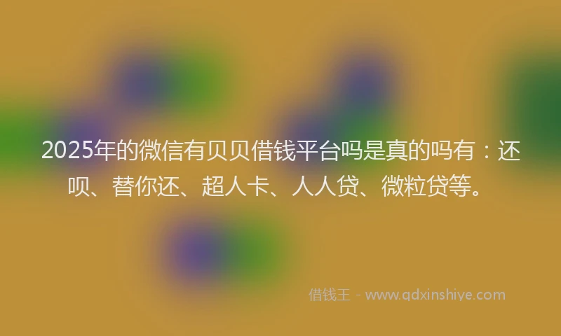 2025年的微信有贝贝借钱平台吗是真的吗有：还呗、替你还、超人卡、人人贷、微粒贷等。