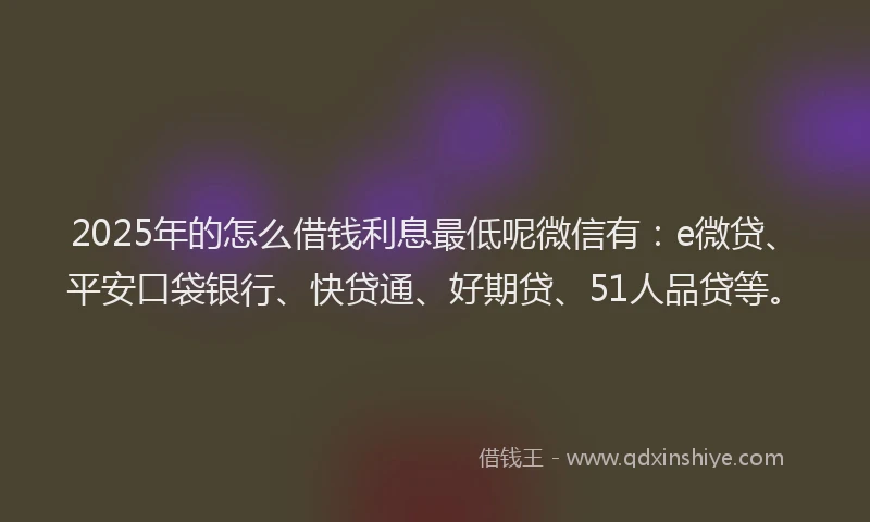 2025年的怎么借钱利息最低呢微信有：e微贷、平安口袋银行、快贷通、好期贷、51人品贷等。