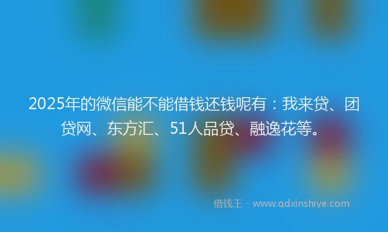 2025年的微信能不能借钱还钱呢有：我来贷、团贷网、东方汇、51人品贷、融逸花等。
