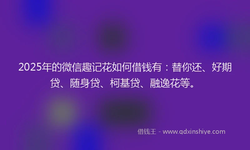 2025年的微信趣记花如何借钱有：替你还、好期贷、随身贷、柯基贷、融逸花等。