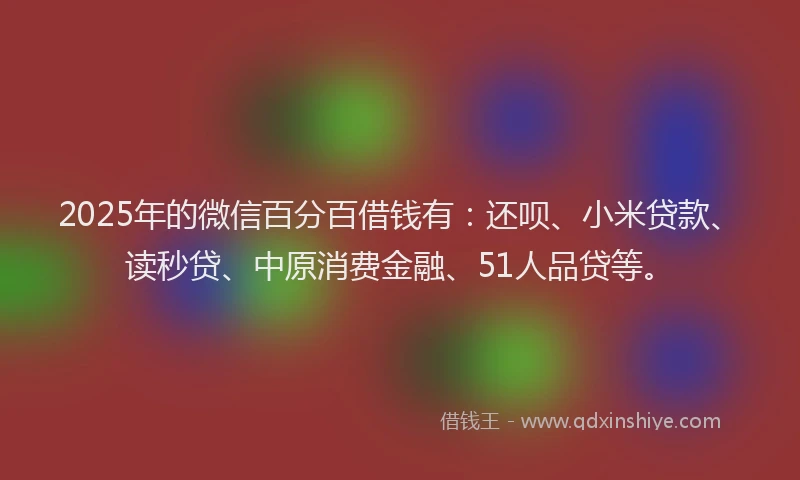 2025年的微信百分百借钱有：还呗、小米贷款、读秒贷、中原消费金融、51人品贷等。