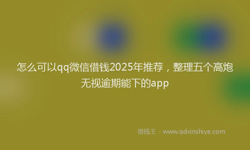 怎么可以qq微信借钱2025年推荐，整理五个高炮无视逾期能下的app