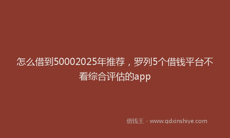 怎么借到50002025年推荐，罗列5个借钱平台不看综合评估的app