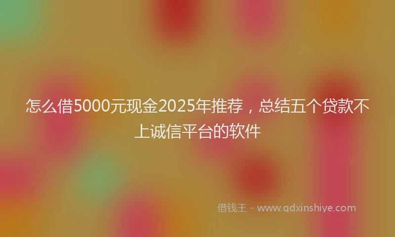 怎么借5000元现金2025年推荐，总结五个贷款不上诚信平台的软件