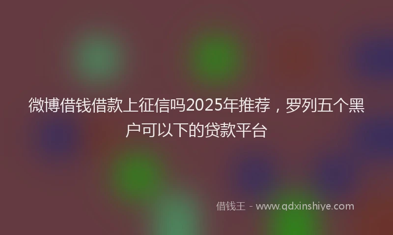 微博借钱借款上征信吗2025年推荐，罗列五个黑户可以下的贷款平台