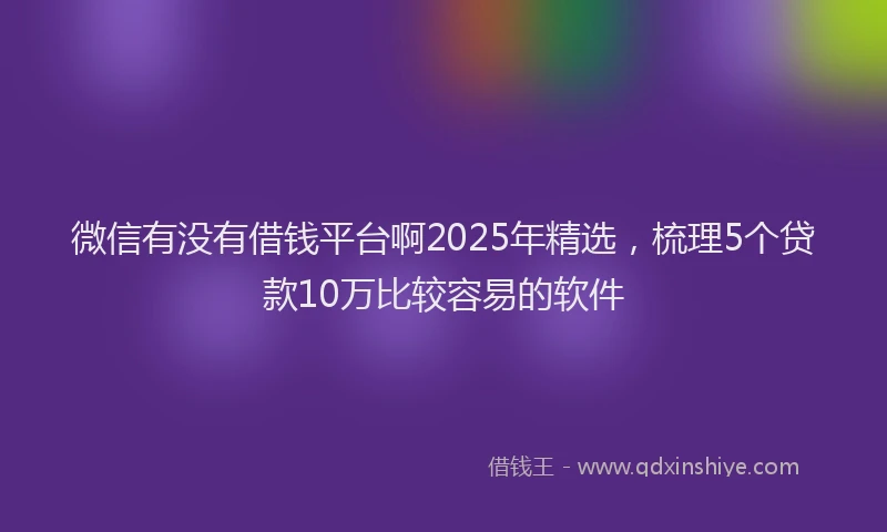 微信有没有借钱平台啊2025年精选，梳理5个贷款10万比较容易的软件